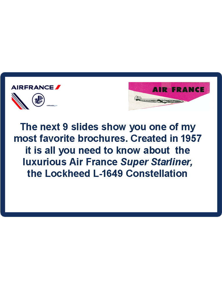 The next 11 slides show you one of my most favorite brochures. Created in 1957
it is all you need to know about  the luxurious Air France Super Starliner, the Lockheed L-1649 Constellation